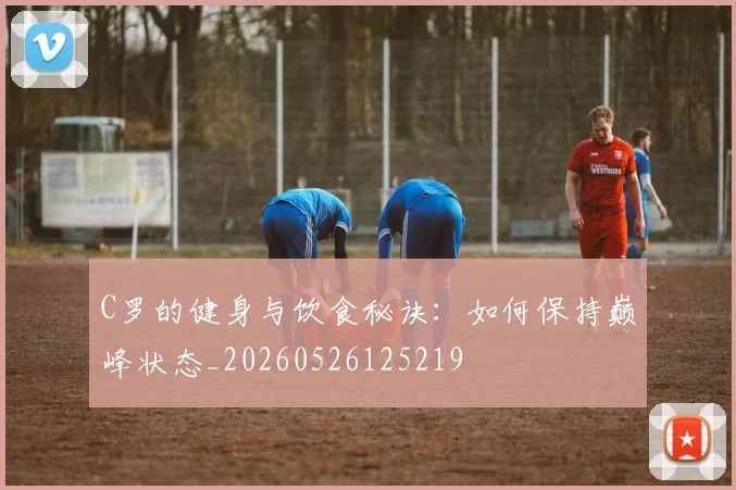 C罗的健身与饮食秘诀：如何保持巅峰状态_20260526125219
