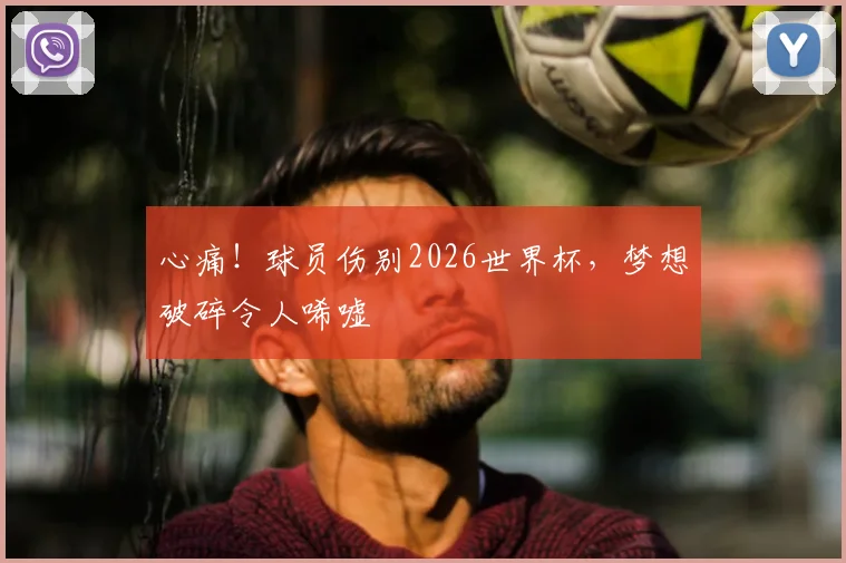 心痛！球员伤别2026世界杯，梦想破碎令人唏嘘