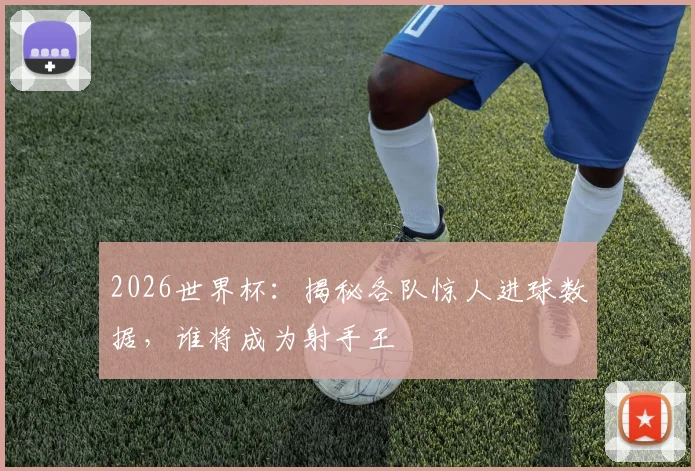 2026世界杯：揭秘各队惊人进球数据，谁将成为射手王