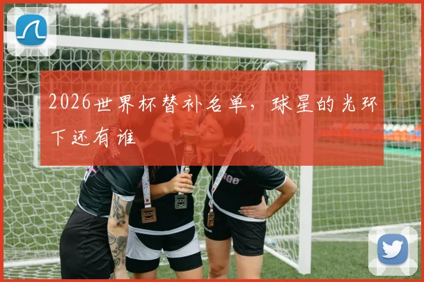 2026世界杯替补名单,球星的光环下还有谁