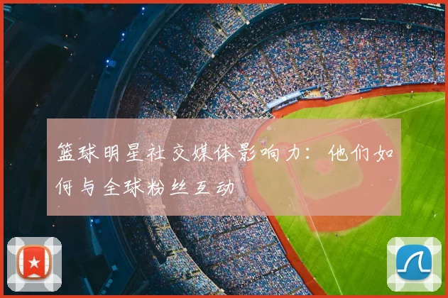 篮球明星社交媒体影响力:他们如何与全球粉丝互动
