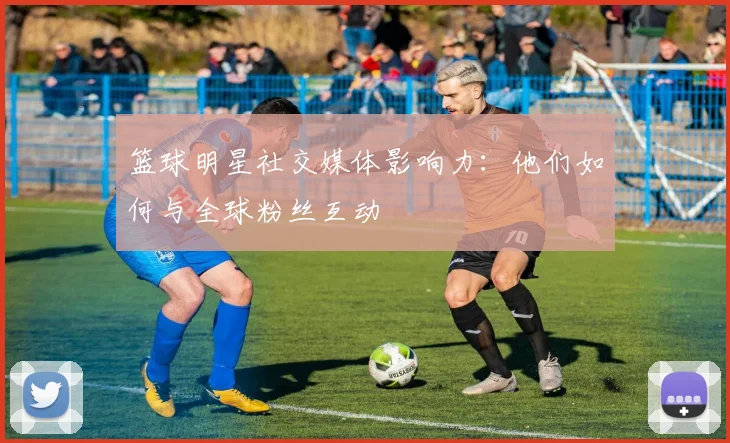 篮球明星社交媒体影响力：他们如何与全球粉丝互动