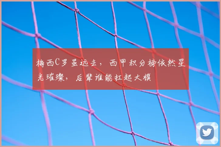 梅西C罗虽远去，西甲积分榜依然星光璀璨，后辈谁能扛起大旗