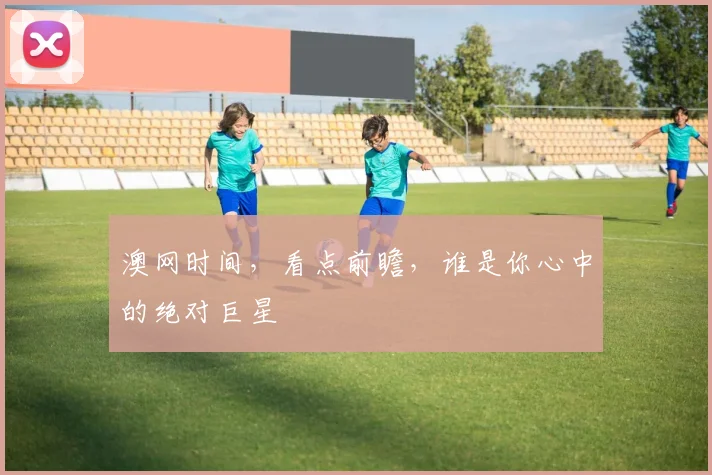 澳网时间，看点前瞻，谁是你心中的绝对巨星