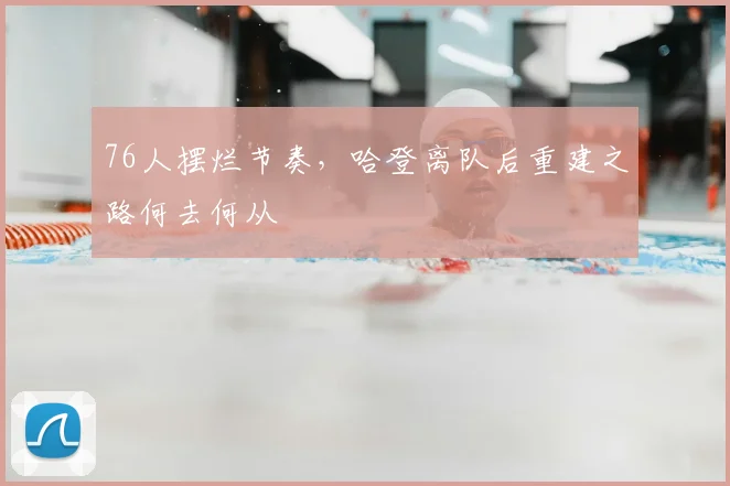 76人摆烂节奏，哈登离队后重建之路何去何从