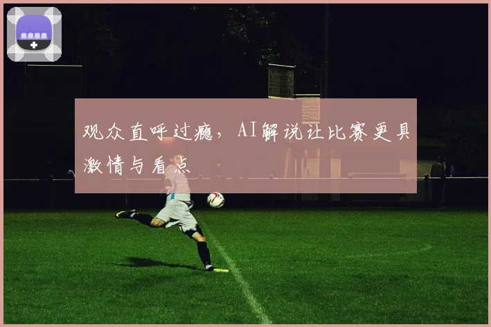 观众直呼过瘾，AI解说让比赛更具激情与看点