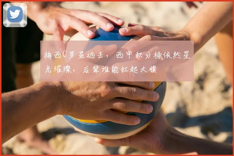 梅西C罗虽远去，西甲积分榜依然星光璀璨，后辈谁能扛起大旗